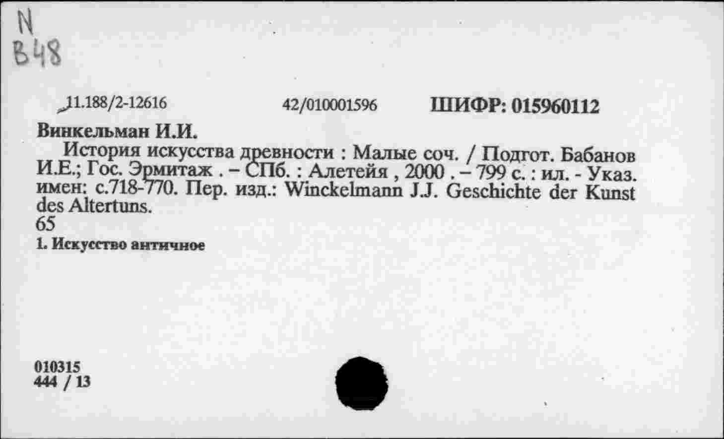 ﻿H
J 1.188/2-12616	42/010001596 ШИФР: 015960112
Винкельман И.И.
История искусства древности : Малые соч. / Подгот. Бабанов И.Е.; Гос. Эрмитаж . - СПб. : Алетейя , 2000 . - 799 с. : ил. - Указ, имен: с.718-/70. Пер. изд.: Winckelmann JJ. Geschichte der Kunst des Altertuns.
65
1. Искусство античное
010315
444 /13